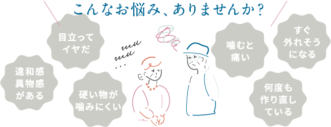 こんなお悩み、ありませんか？目立ってイヤだ・違和感異物感がある・硬い物が噛みにくい・噛むと痛い・すぐに外れそうになる・何度も作り直している